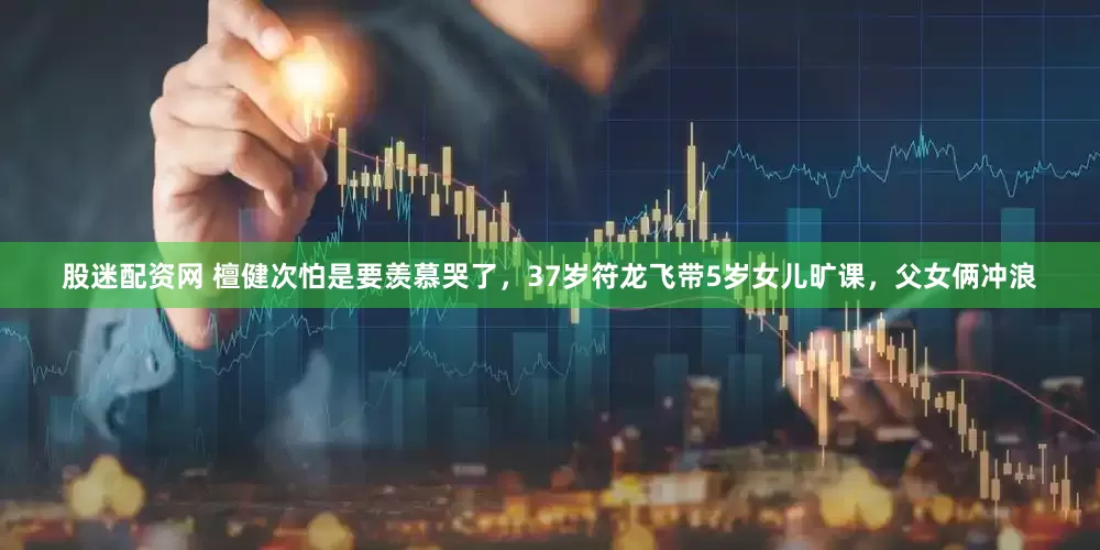 股迷配资网 檀健次怕是要羡慕哭了，37岁符龙飞带5岁女儿旷课，父女俩冲浪