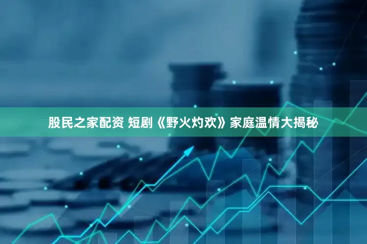 股民之家配资 短剧《野火灼欢》家庭温情大揭秘