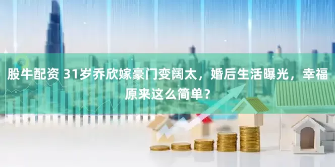 股牛配资 31岁乔欣嫁豪门变阔太，婚后生活曝光，幸福原来这么简单？