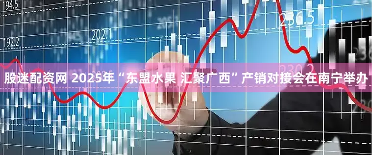 股迷配资网 2025年“东盟水果 汇聚广西”产销对接会在南宁举办