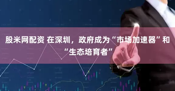 股米网配资 在深圳，政府成为“市场加速器”和“生态培育者”