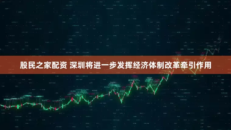 股民之家配资 深圳将进一步发挥经济体制改革牵引作用
