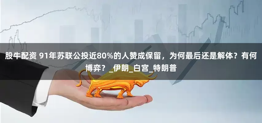 股牛配资 91年苏联公投近80%的人赞成保留，为何最后还是解体？有何博弈？_伊朗_白宫_特朗普