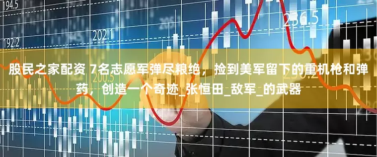 股民之家配资 7名志愿军弹尽粮绝，捡到美军留下的重机枪和弹药，创造一个奇迹_张恒田_敌军_的武器