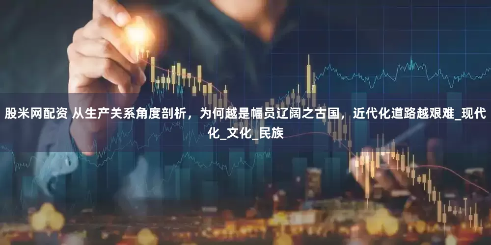 股米网配资 从生产关系角度剖析，为何越是幅员辽阔之古国，近代化道路越艰难_现代化_文化_民族