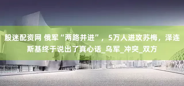 股迷配资网 俄军“两路并进”，5万人进攻苏梅，泽连斯基终于说出了真心话_乌军_冲突_双方