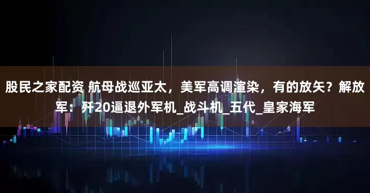 股民之家配资 航母战巡亚太，美军高调渲染，有的放矢？解放军：歼20逼退外军机_战斗机_五代_皇家海军