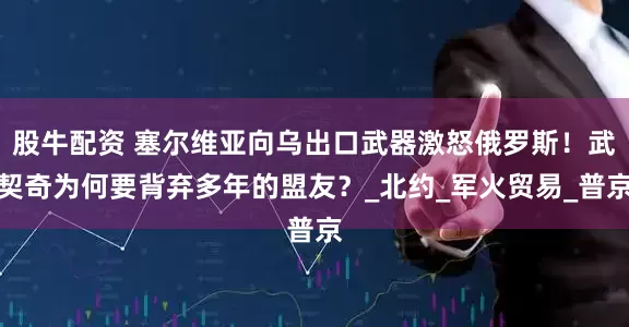 股牛配资 塞尔维亚向乌出口武器激怒俄罗斯！武契奇为何要背弃多年的盟友？_北约_军火贸易_普京