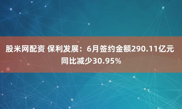 股米网配资 保利发展：6月签约金额290.11亿元 同比减少30.95%