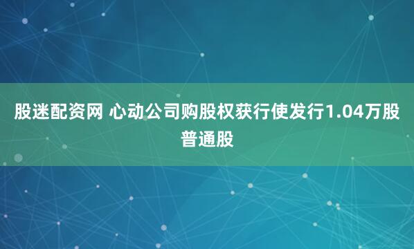 股迷配资网 心动公司购股权获行使发行1.04万股普通股