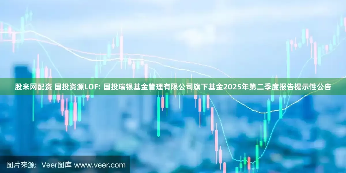 股米网配资 国投资源LOF: 国投瑞银基金管理有限公司旗下基金2025年第二季度报告提示性公告