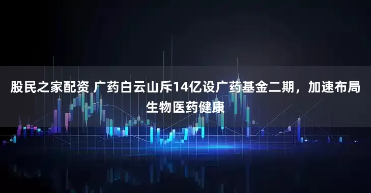 股民之家配资 广药白云山斥14亿设广药基金二期，加速布局生物医药健康