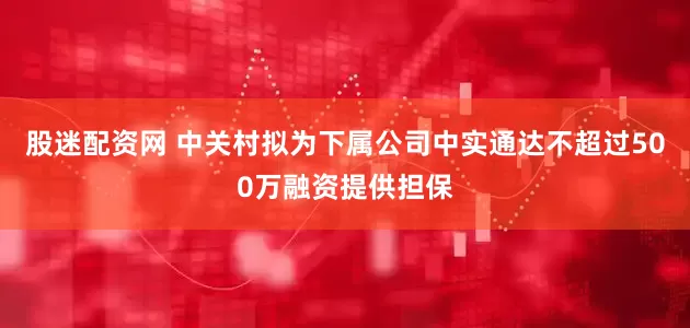 股迷配资网 中关村拟为下属公司中实通达不超过500万融资提供担保