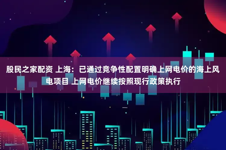 股民之家配资 上海：已通过竞争性配置明确上网电价的海上风电项目 上网电价继续按照现行政策执行