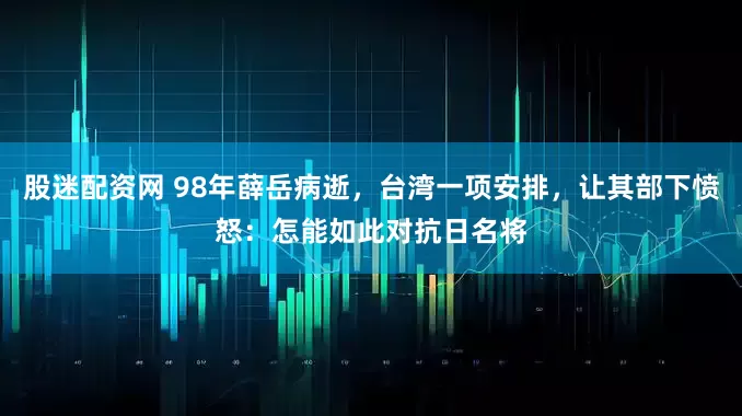 股迷配资网 98年薛岳病逝，台湾一项安排，让其部下愤怒：怎能如此对抗日名将