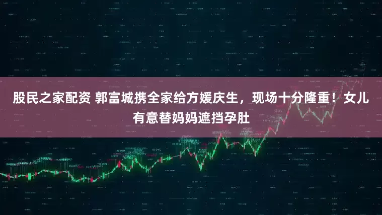 股民之家配资 郭富城携全家给方媛庆生，现场十分隆重！女儿有意替妈妈遮挡孕肚