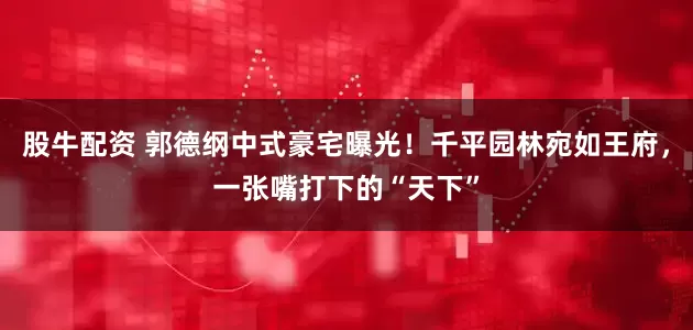 股牛配资 郭德纲中式豪宅曝光！千平园林宛如王府，一张嘴打下的“天下”