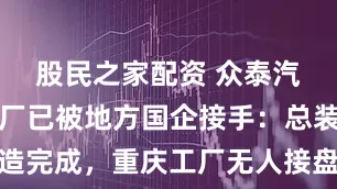 股民之家配资 众泰汽车杭州工厂已被地方国企接手：总装车间改造完成，重庆工厂无人接盘被强制拆除，大量股份被冻结，复产渺茫