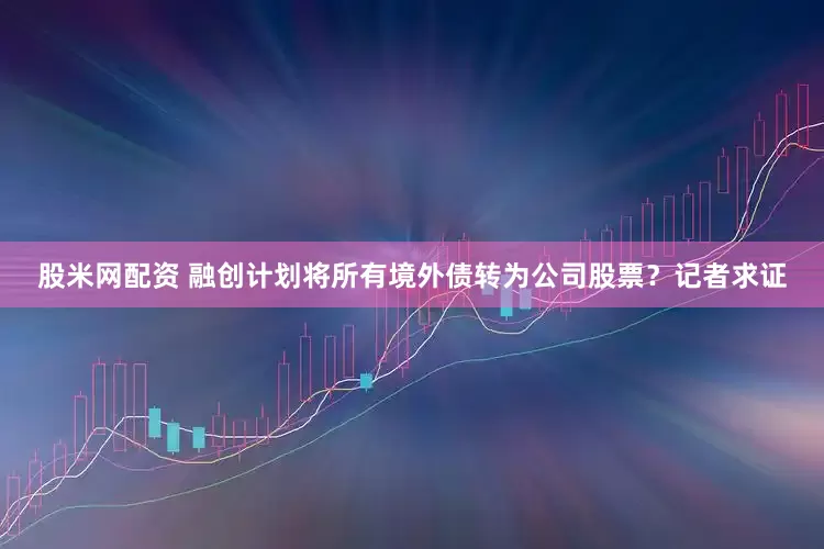 股米网配资 融创计划将所有境外债转为公司股票？记者求证