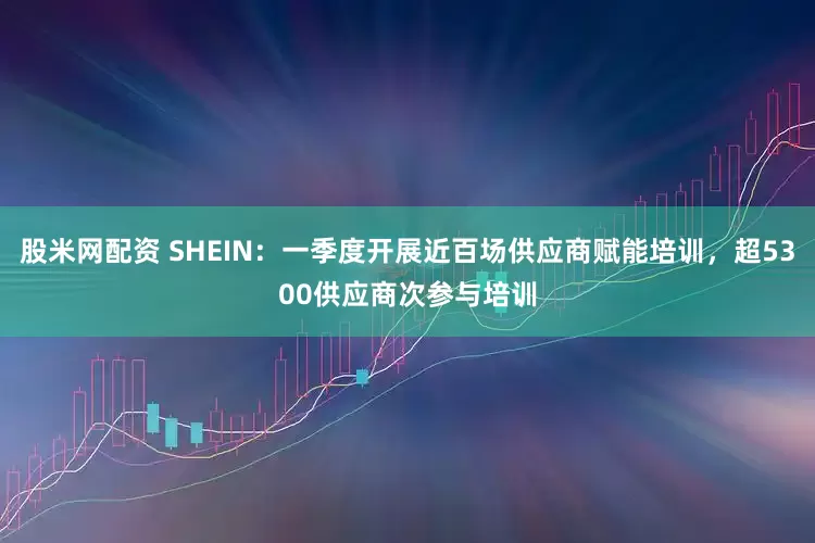 股米网配资 SHEIN：一季度开展近百场供应商赋能培训，超5300供应商次参与培训