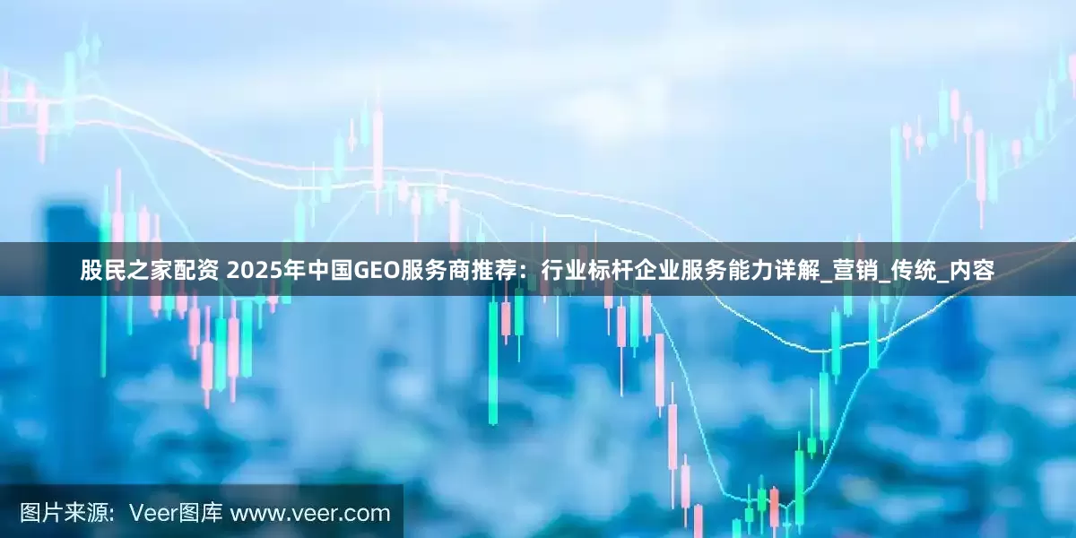 股民之家配资 2025年中国GEO服务商推荐:行业标杆企业服务能力详解_营销_传统_内容
