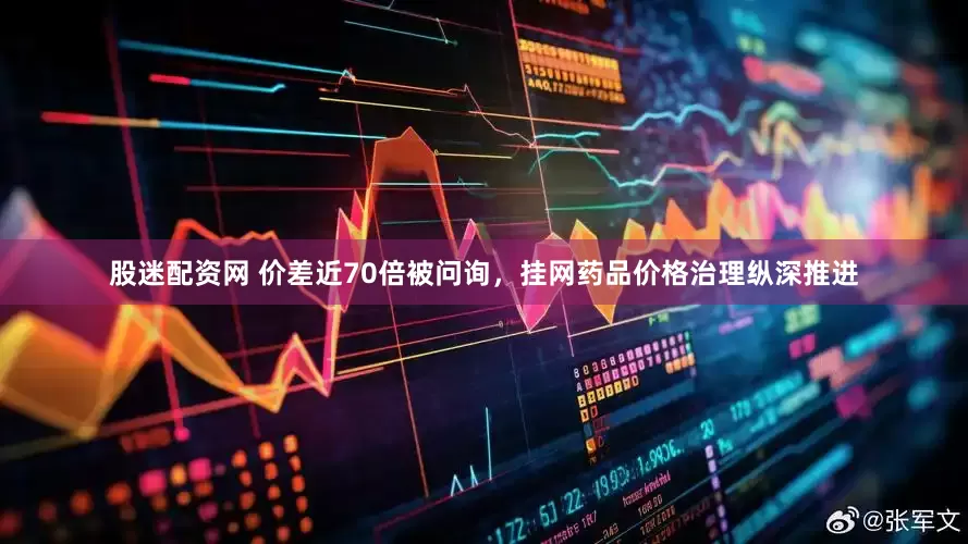 股迷配资网 价差近70倍被问询，挂网药品价格治理纵深推进