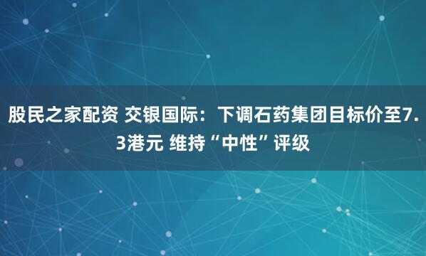 股民之家配资 交银国际：下调石药集团目标价至7.3港元 维持“中性”评级