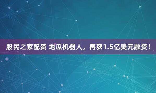 股民之家配资 地瓜机器人，再获1.5亿美元融资！