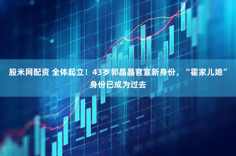 股米网配资 全体起立！43岁郭晶晶官宣新身份，“霍家儿媳”身份已成为过去